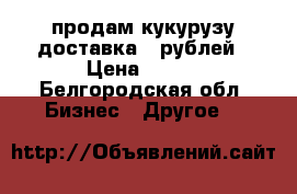 продам кукурузу доставка 90рублей › Цена ­ 100 - Белгородская обл. Бизнес » Другое   